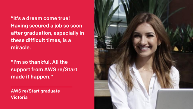 Image of Victoria with the follow text to the left of her image“It`s a dream come true! Having secured a job so soon after graduation, especially in these difficult times, is a miracle. I`m so thankful. All the support from AWS re/Start made it happen.”